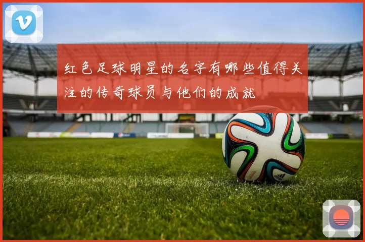红色足球明星的名字有哪些值得关注的传奇球员与他们的成就