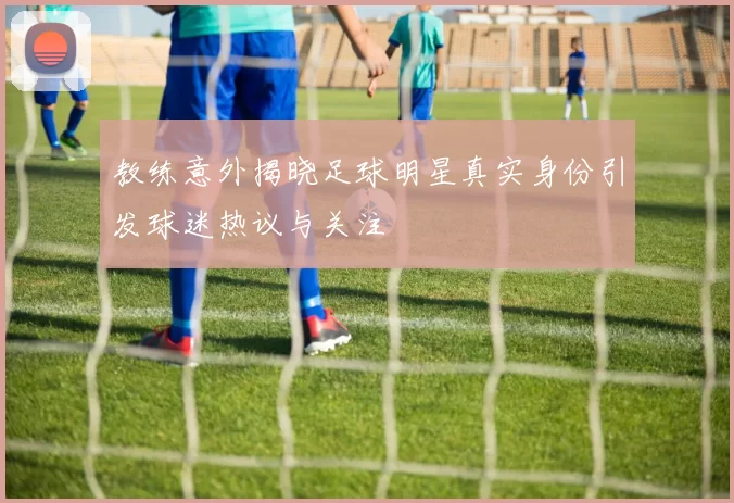 教练意外揭晓足球明星真实身份引发球迷热议与关注
