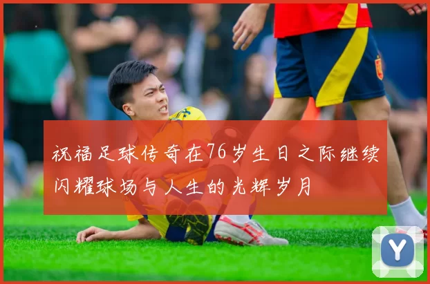 祝福足球传奇在76岁生日之际继续闪耀球场与人生的光辉岁月