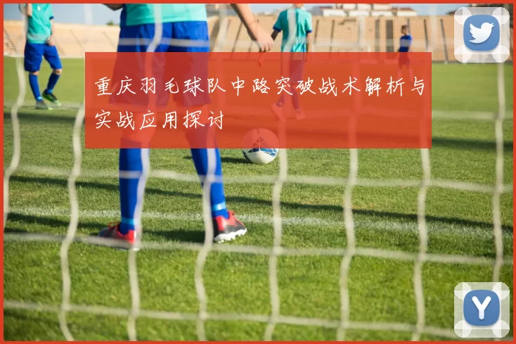 重庆羽毛球队中路突破战术解析与实战应用探讨