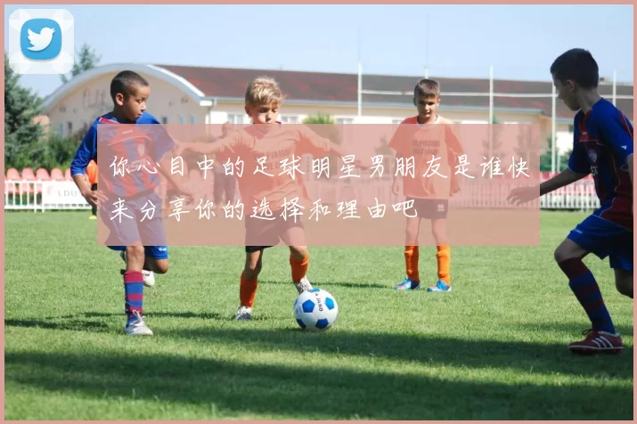 你心目中的足球明星男朋友是谁快来分享你的选择和理由吧