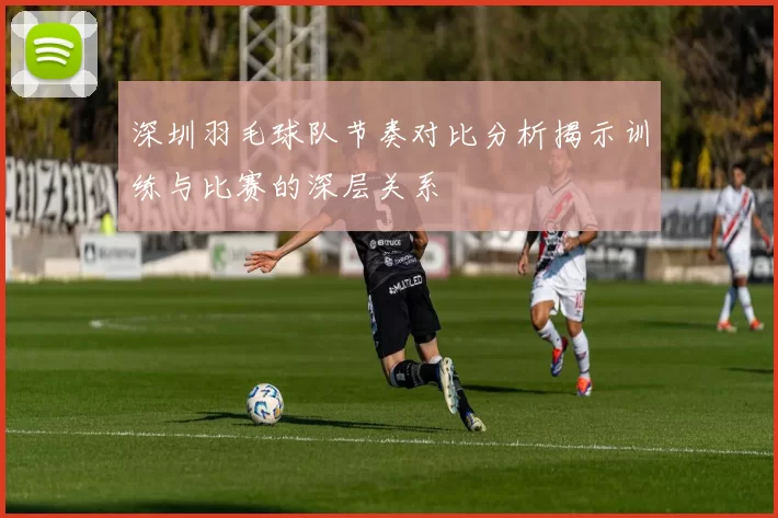 深圳羽毛球队节奏对比分析揭示训练与比赛的深层关系