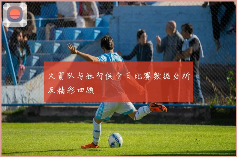 火箭队与独行侠今日比赛数据分析及精彩回顾