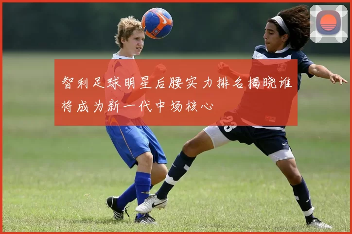 智利足球明星后腰实力排名揭晓谁将成为新一代中场核心
