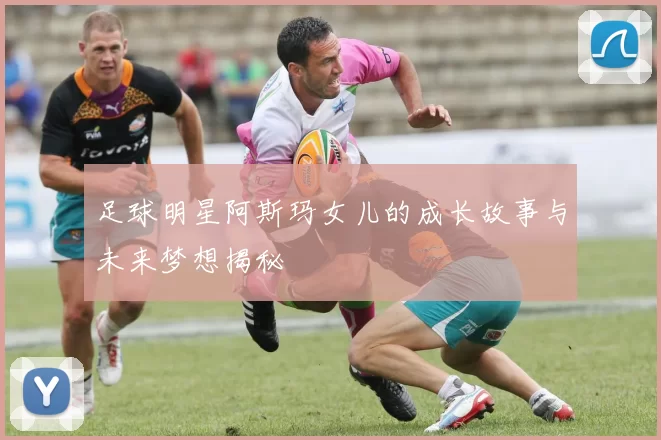 足球明星阿斯玛女儿的成长故事与未来梦想揭秘