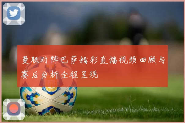 曼联对阵巴萨精彩直播视频回顾与赛后分析全程呈现