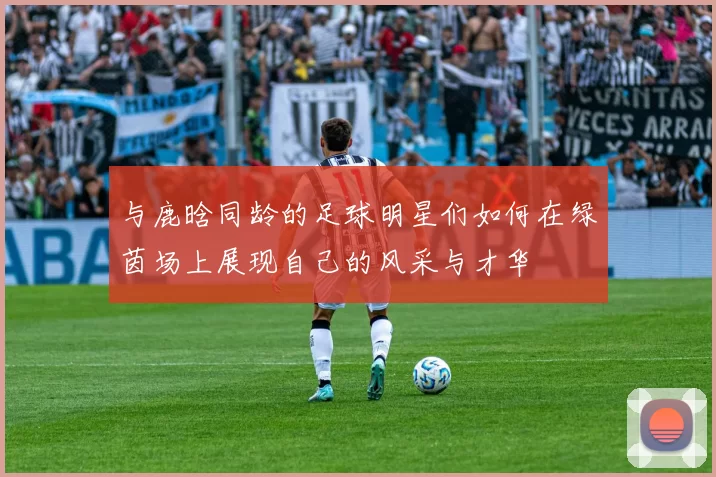 与鹿晗同龄的足球明星们如何在绿茵场上展现自己的风采与才华