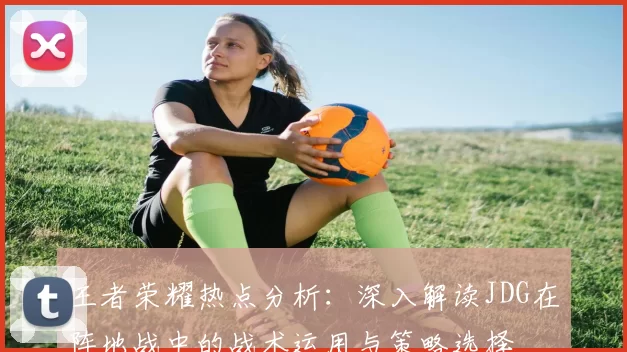 王者荣耀热点分析：深入解读JDG在阵地战中的战术运用与策略选择