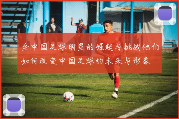 全中国足球明星的崛起与挑战他们如何改变中国足球的未来与形象