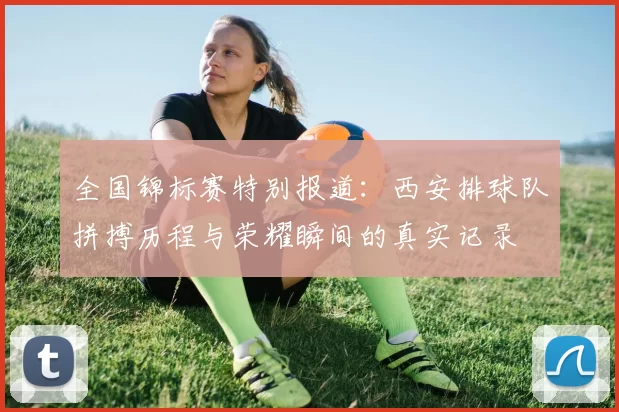 全国锦标赛特别报道：西安排球队拼搏历程与荣耀瞬间的真实记录