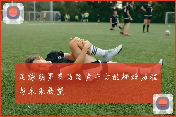 足球明星罗马路卢卡古的辉煌历程与未来展望