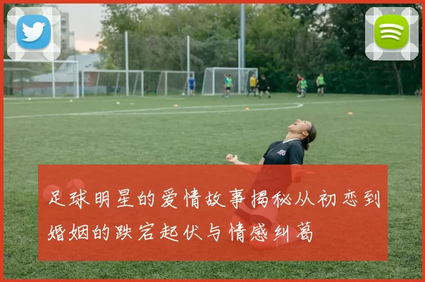 足球明星的爱情故事揭秘从初恋到婚姻的跌宕起伏与情感纠葛