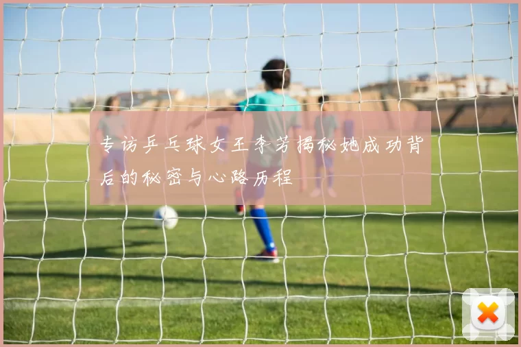专访乒乓球女王李芳揭秘她成功背后的秘密与心路历程