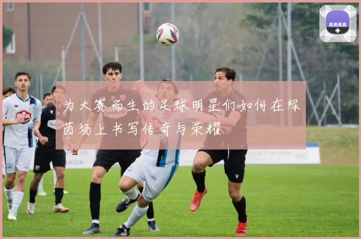 为大赛而生的足球明星们如何在绿茵场上书写传奇与荣耀