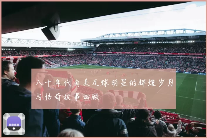 八十年代南美足球明星的辉煌岁月与传奇故事回顾