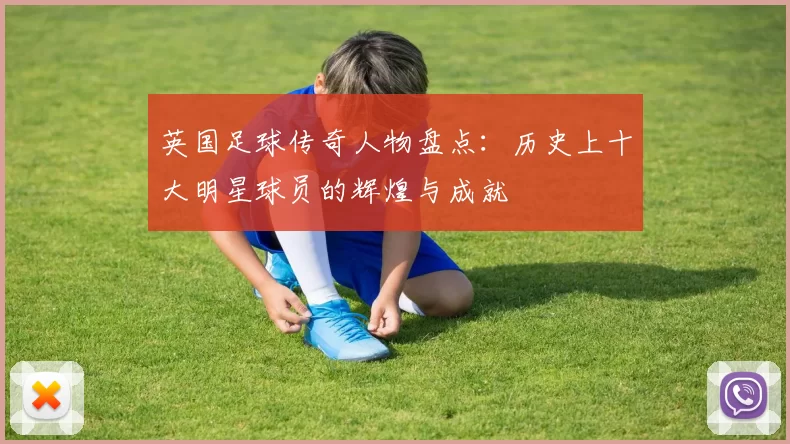 英国足球传奇人物盘点：历史上十大明星球员的辉煌与成就