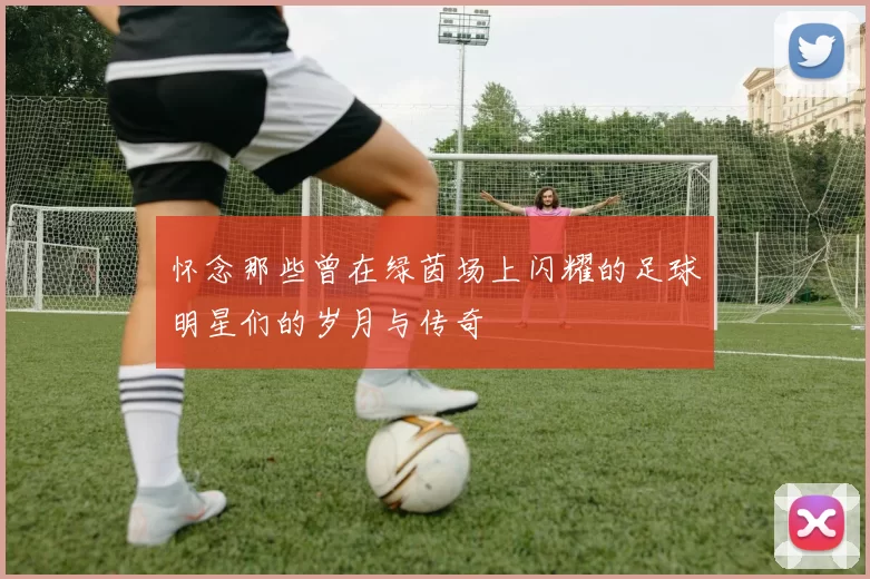怀念那些曾在绿茵场上闪耀的足球明星们的岁月与传奇
