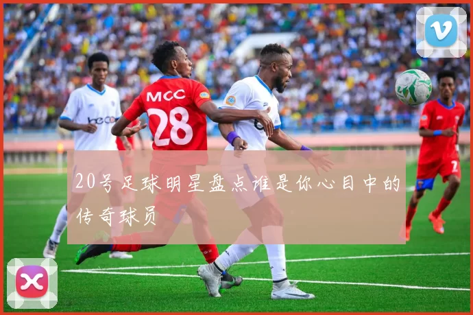20号足球明星盘点谁是你心目中的传奇球员
