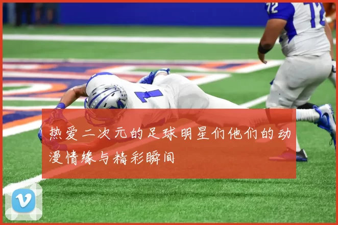 热爱二次元的足球明星们他们的动漫情缘与精彩瞬间