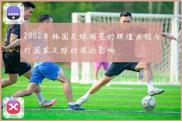 2002年韩国足球明星的辉煌历程与对国家足球的深远影响