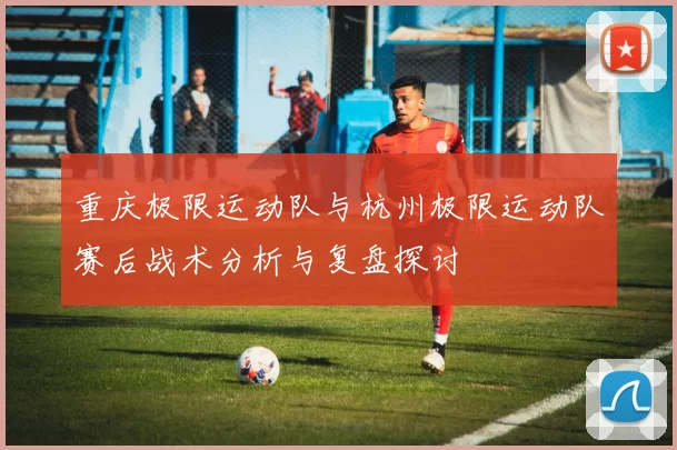 重庆极限运动队与杭州极限运动队赛后战术分析与复盘探讨