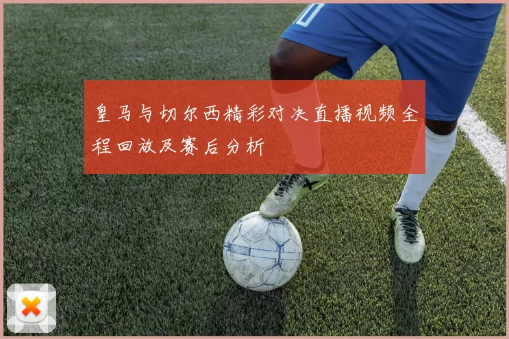 皇马与切尔西精彩对决直播视频全程回放及赛后分析