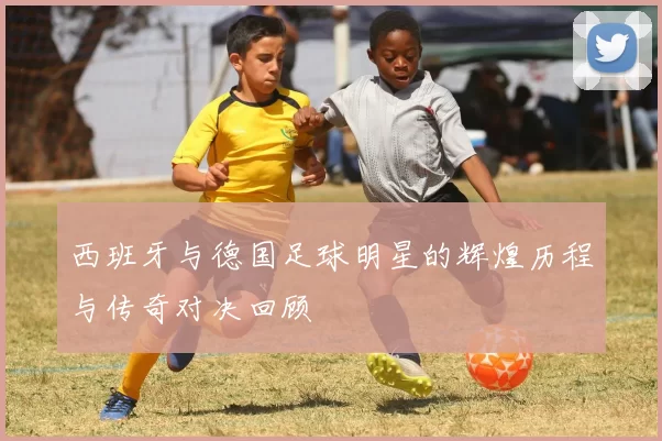 西班牙与德国足球明星的辉煌历程与传奇对决回顾