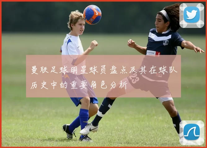 曼联足球明星球员盘点及其在球队历史中的重要角色分析