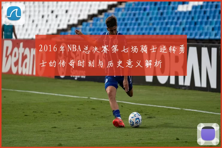 2016年NBA总决赛第七场骑士逆转勇士的传奇时刻与历史意义解析