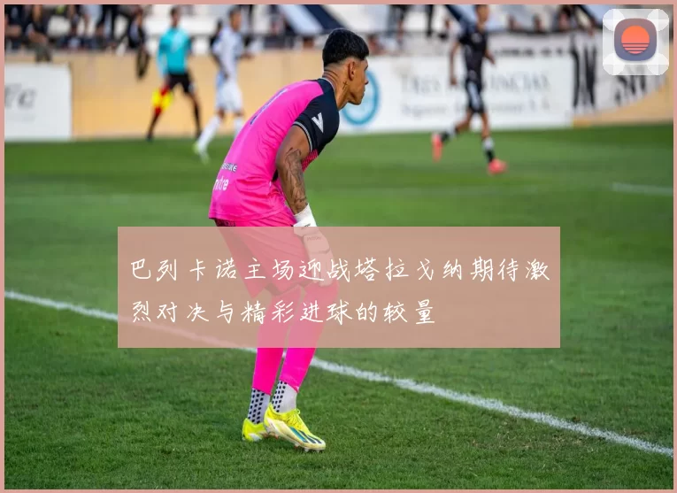 巴列卡诺主场迎战塔拉戈纳期待激烈对决与精彩进球的较量