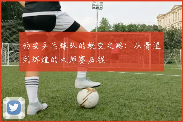 西安乒乓球队的蜕变之路：从青涩到辉煌的大师赛历程