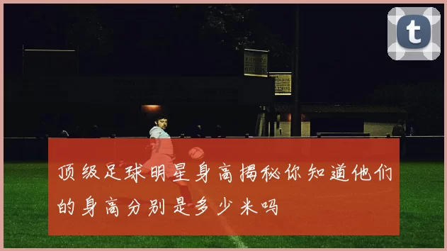 顶级足球明星身高揭秘你知道他们的身高分别是多少米吗