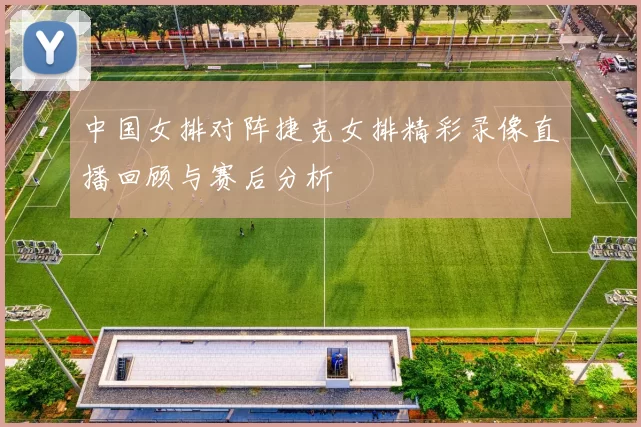 中国女排对阵捷克女排精彩录像直播回顾与赛后分析