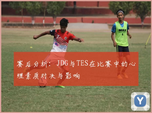赛后分析：JDG与TES在比赛中的心理素质对决与影响