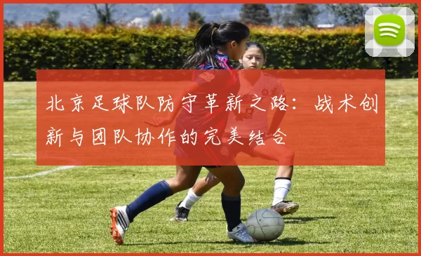 北京足球队防守革新之路：战术创新与团队协作的完美结合