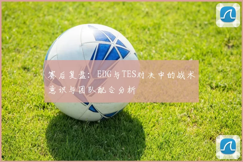 赛后复盘：EDG与TES对决中的战术意识与团队配合分析