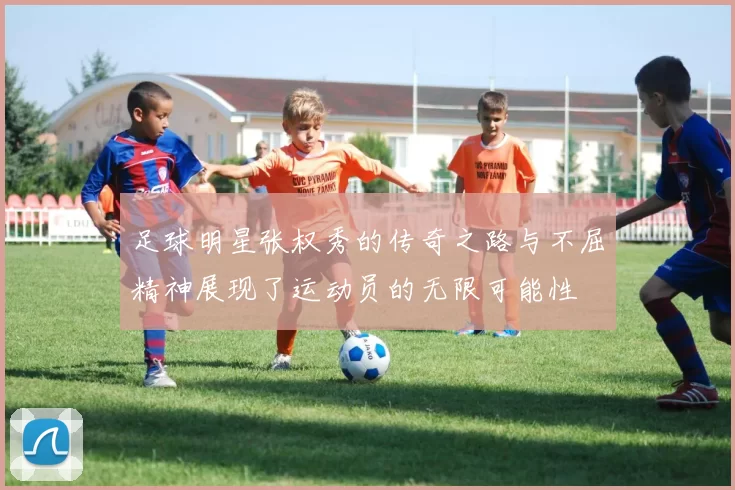 足球明星张权秀的传奇之路与不屈精神展现了运动员的无限可能性