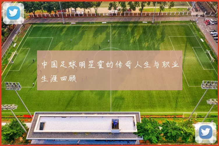 中国足球明星霍的传奇人生与职业生涯回顾