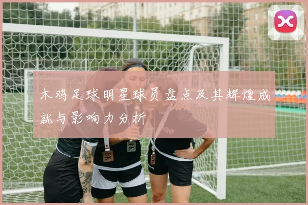 木鸡足球明星球员盘点及其辉煌成就与影响力分析
