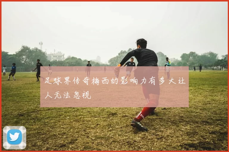 足球界传奇梅西的影响力有多大让人无法忽视