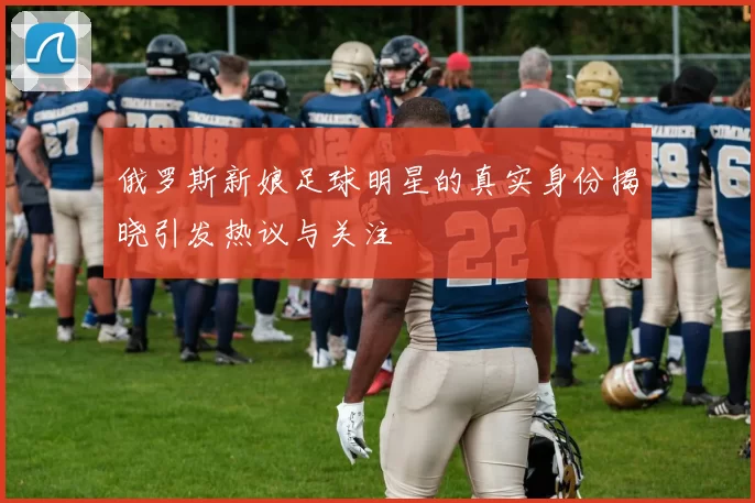俄罗斯新娘足球明星的真实身份揭晓引发热议与关注