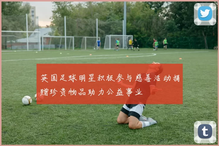 英国足球明星积极参与慈善活动捐赠珍贵物品助力公益事业