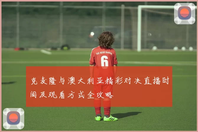 克麦隆与澳大利亚精彩对决直播时间及观看方式全攻略
