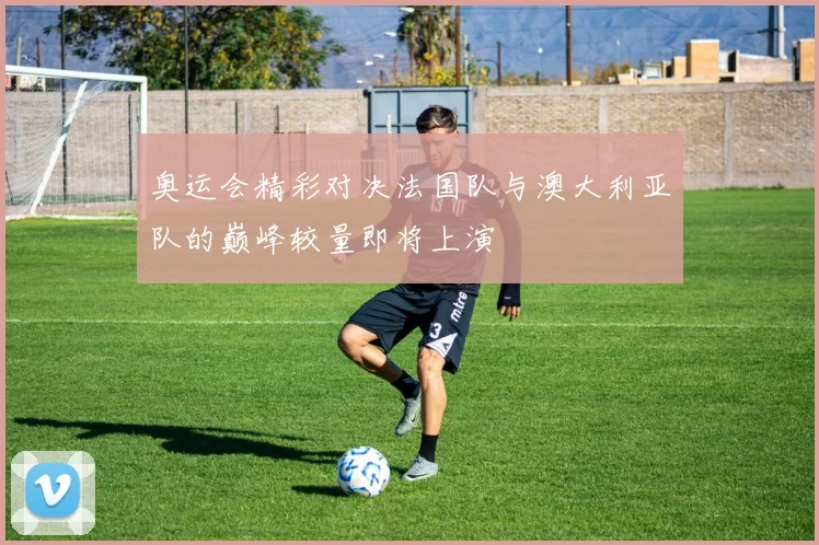 奥运会精彩对决法国队与澳大利亚队的巅峰较量即将上演