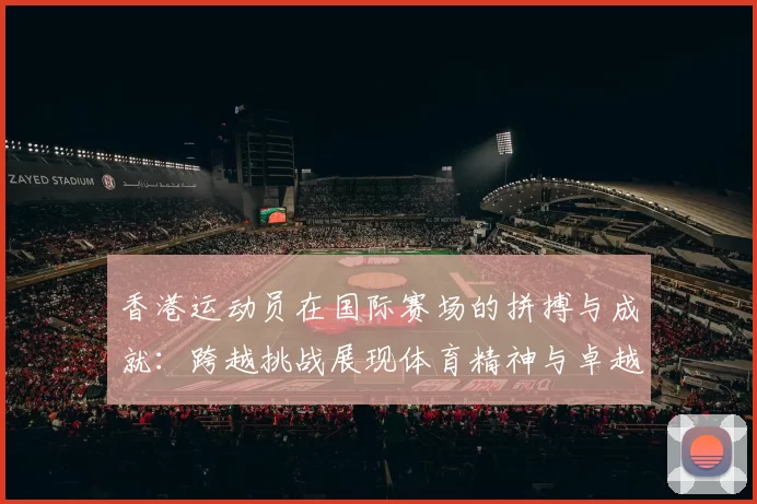 香港运动员在国际赛场的拼搏与成就：跨越挑战展现体育精神与卓越表现
