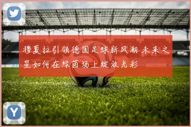 穆夏拉引领德国足球新风潮 未来之星如何在绿茵场上绽放光彩