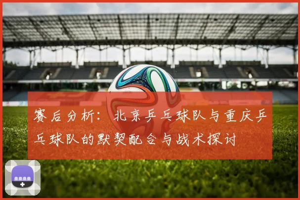 赛后分析：北京乒乓球队与重庆乒乓球队的默契配合与战术探讨