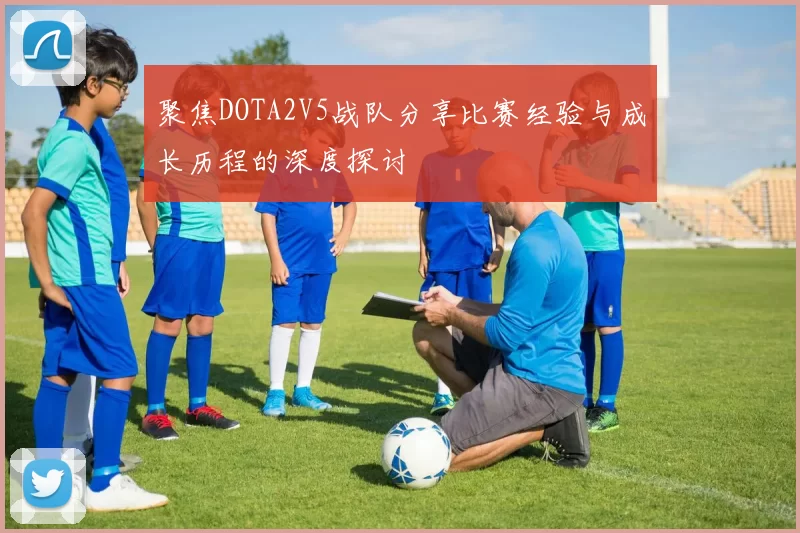 聚焦DOTA2V5战队分享比赛经验与成长历程的深度探讨