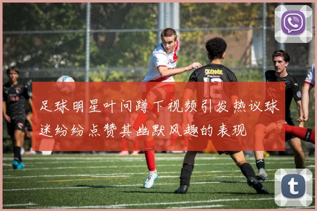 足球明星叶问蹲下视频引发热议球迷纷纷点赞其幽默风趣的表现