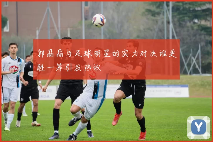郭晶晶与足球明星的实力对决谁更胜一筹引发热议